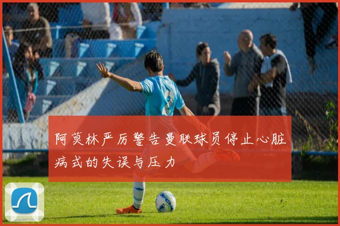 阿莫林严厉警告曼联球员停止心脏病式的失误与压力