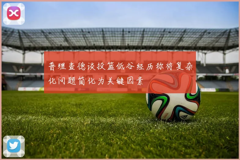 普理查德谈投篮低谷经历称将复杂化问题简化为关键因素