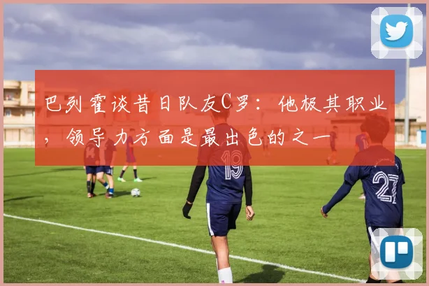 巴列霍谈昔日队友C罗：他极其职业，领导力方面是最出色的之一