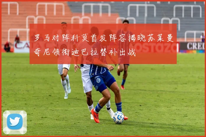 罗马对阵科莫首发阵容揭晓苏莱曼奇尼领衔迪巴拉替补出战