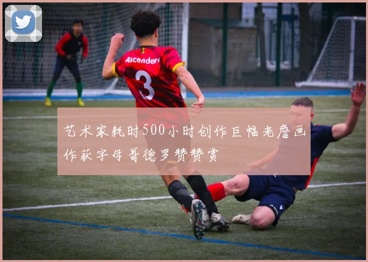 艺术家耗时500小时创作巨幅老詹画作获字母哥德罗赞赞赏