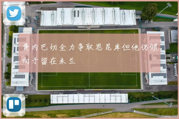 费内巴切全力争取恩昆库但他仍倾向于留在米兰