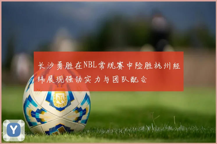 长沙勇胜在NBL常规赛中险胜杭州经纬展现强劲实力与团队配合