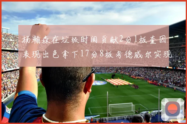 杨瀚森在垃圾时间贡献2分1板奎因表现出色拿下17分8板考德威尔实现双双14板转正