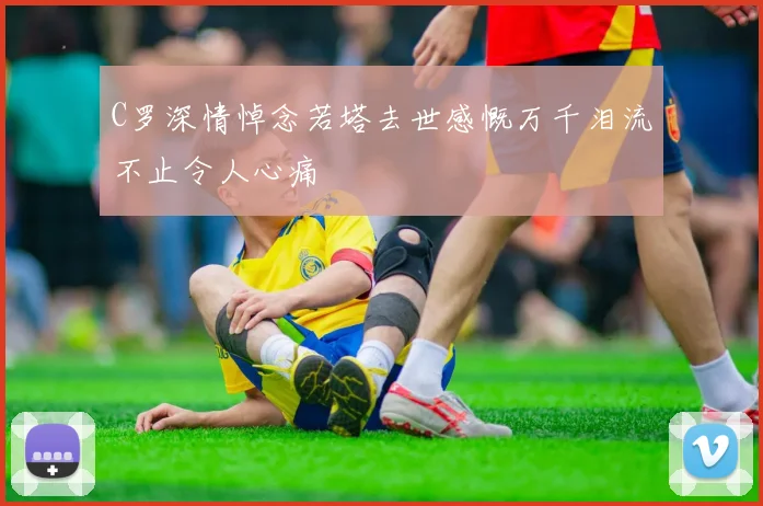 C罗深情悼念若塔去世感慨万千泪流不止令人心痛
