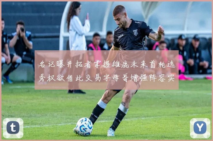 名记曝开拓者掌握雄鹿未来首轮选秀权欲借此交易字母哥增强阵容实力