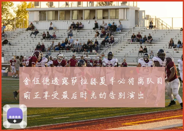 舍伍德透露萨拉赫夏季必将离队目前正享受最后时光的告别演出