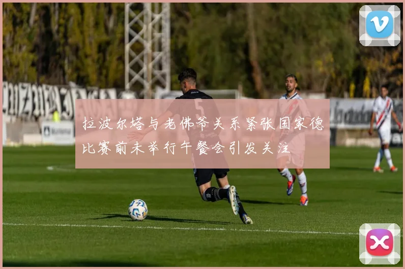 拉波尔塔与老佛爷关系紧张国家德比赛前未举行午餐会引发关注
