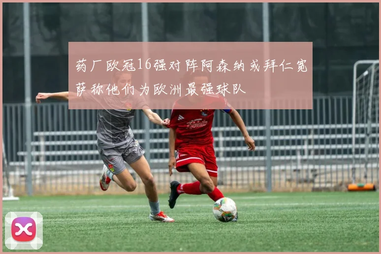 药厂欧冠16强对阵阿森纳或拜仁宽萨称他们为欧洲最强球队