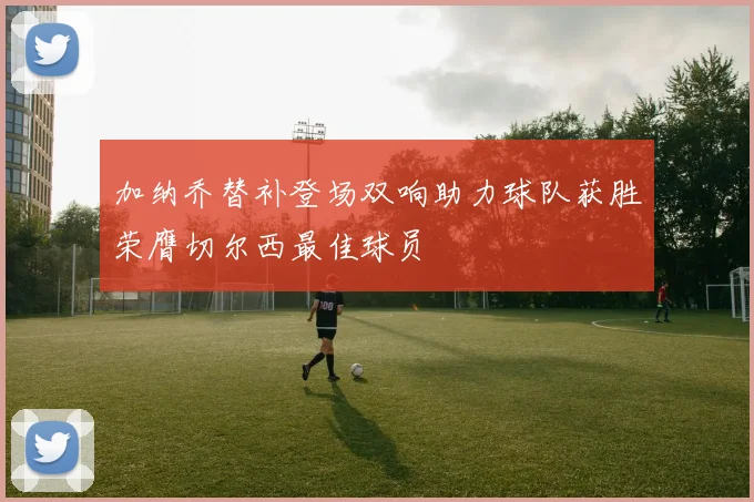 加纳乔替补登场双响助力球队获胜荣膺切尔西最佳球员